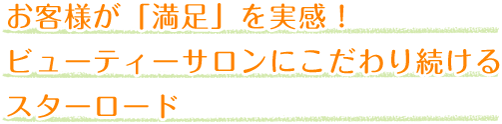 お客様が「満足」を実感！
ビューティーサロンにこだわり続ける
スターロード